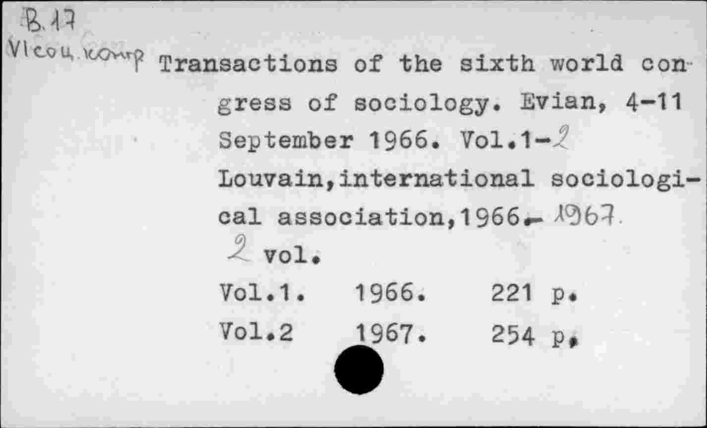 ﻿VI co u,
Transactions of the sixth world con
gress of sociology. Evian, 4-11 September 1966. Vol.1—Z
Louvain,international sociological association, 1966.-
vol.
Vol.1.	1966.	221 p.
Vol.2	1967.	254 p>